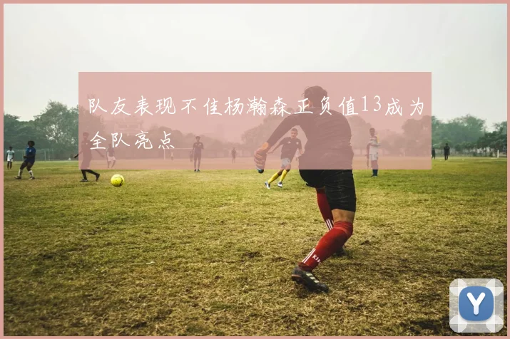 队友表现不佳杨瀚森正负值13成为全队亮点