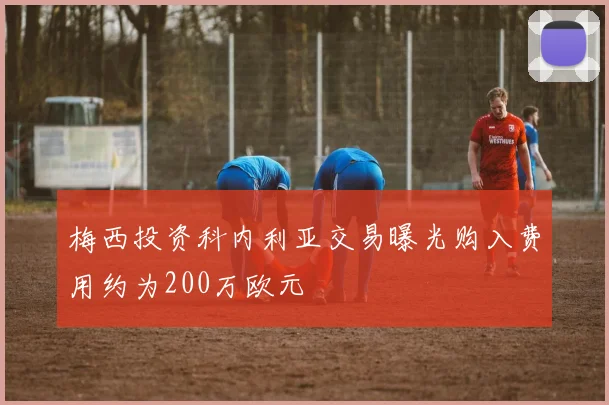 梅西投资科内利亚交易曝光购入费用约为200万欧元