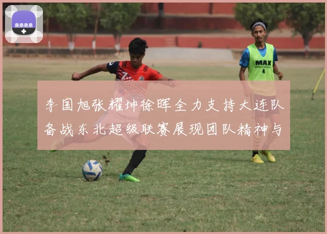 李国旭张耀坤徐晖全力支持大连队备战东北超级联赛展现团队精神与合作力量
