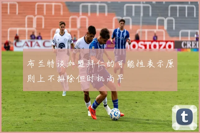 布兰特谈加盟拜仁的可能性表示原则上不排除但时机尚早