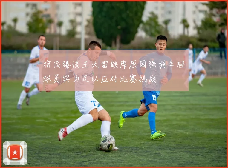 宿茂臻谈王大雷缺席原因强调年轻球员实力足以应对比赛挑战