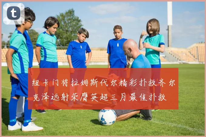 纽卡门将拉姆斯代尔精彩扑救齐尔克泽远射荣膺英超三月最佳扑救