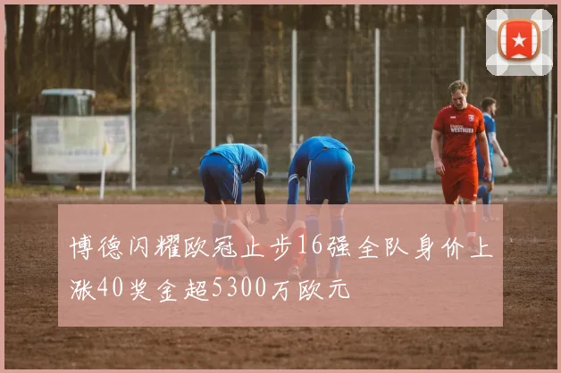博德闪耀欧冠止步16强全队身价上涨40奖金超5300万欧元