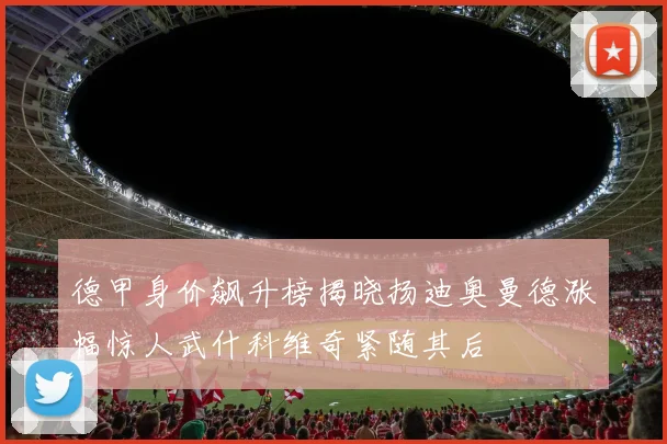 德甲身价飙升榜揭晓扬迪奥曼德涨幅惊人武什科维奇紧随其后