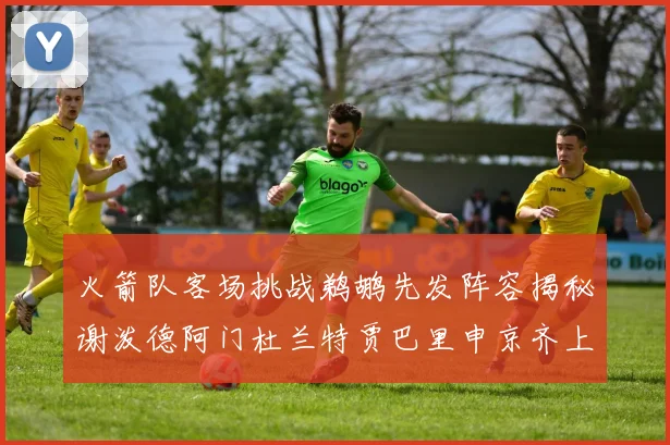 火箭队客场挑战鹈鹕先发阵容揭秘谢泼德阿门杜兰特贾巴里申京齐上阵
