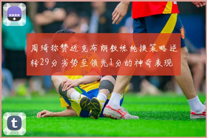 周琦称赞迈克布朗教练轮换策略逆转29分劣势至领先1分的神奇表现